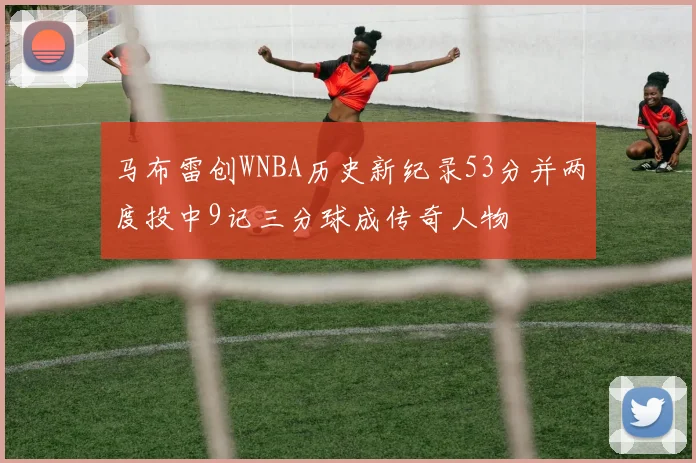 马布雷创WNBA历史新纪录53分并两度投中9记三分球成传奇人物