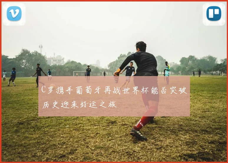 C罗携手葡萄牙再战世界杯能否突破历史迎来好运之旅