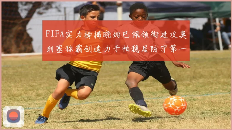 FIFA实力榜揭晓姆巴佩领衔进攻奥利塞称霸创造力于帕稳居防守第一
