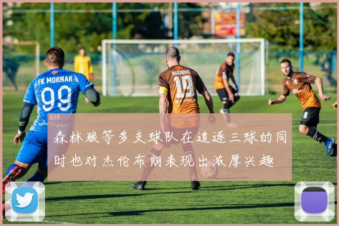 森林狼等多支球队在追逐三球的同时也对杰伦布朗表现出浓厚兴趣