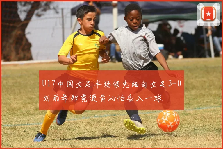U17中国女足半场领先缅甸女足3-0刘雨希郑霓漫黄沁怡各入一球
