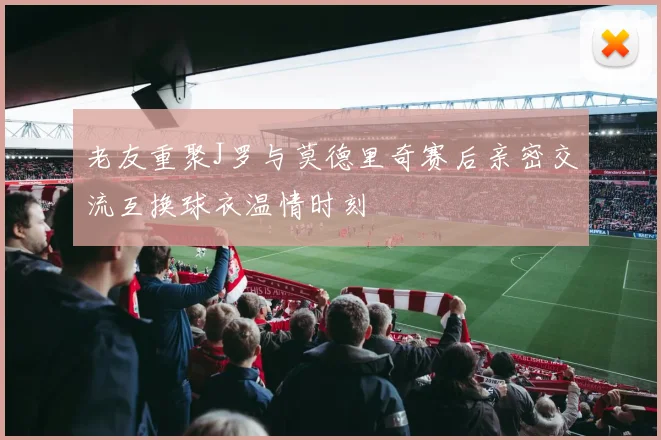 老友重聚J罗与莫德里奇赛后亲密交流互换球衣温情时刻