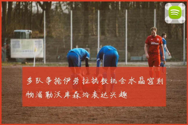 多队争抢伊劳拉执教机会水晶宫利物浦勒沃库森均表达兴趣