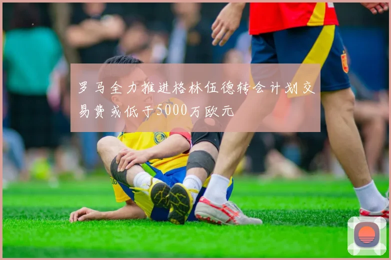 罗马全力推进格林伍德转会计划交易费或低于5000万欧元
