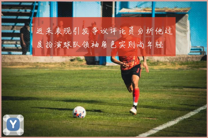 近来表现引发争议评论员分析他过度扮演球队领袖角色实则尚年轻