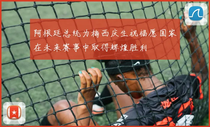 阿根廷总统为梅西庆生祝福愿国家在未来赛事中取得辉煌胜利