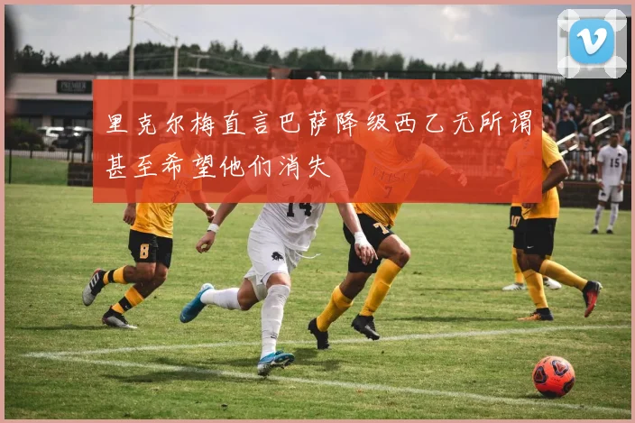 里克尔梅直言巴萨降级西乙无所谓甚至希望他们消失