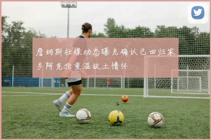 詹姆斯社媒动态曝光确认已回归家乡阿克伦重温故土情怀