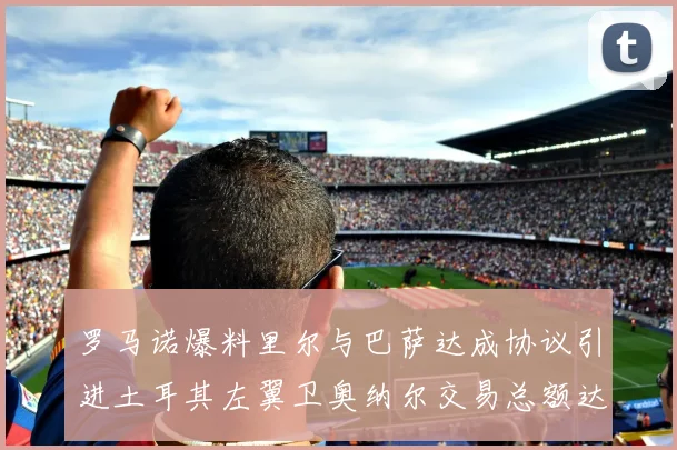 罗马诺爆料里尔与巴萨达成协议引进土耳其左翼卫奥纳尔交易总额达1450万欧